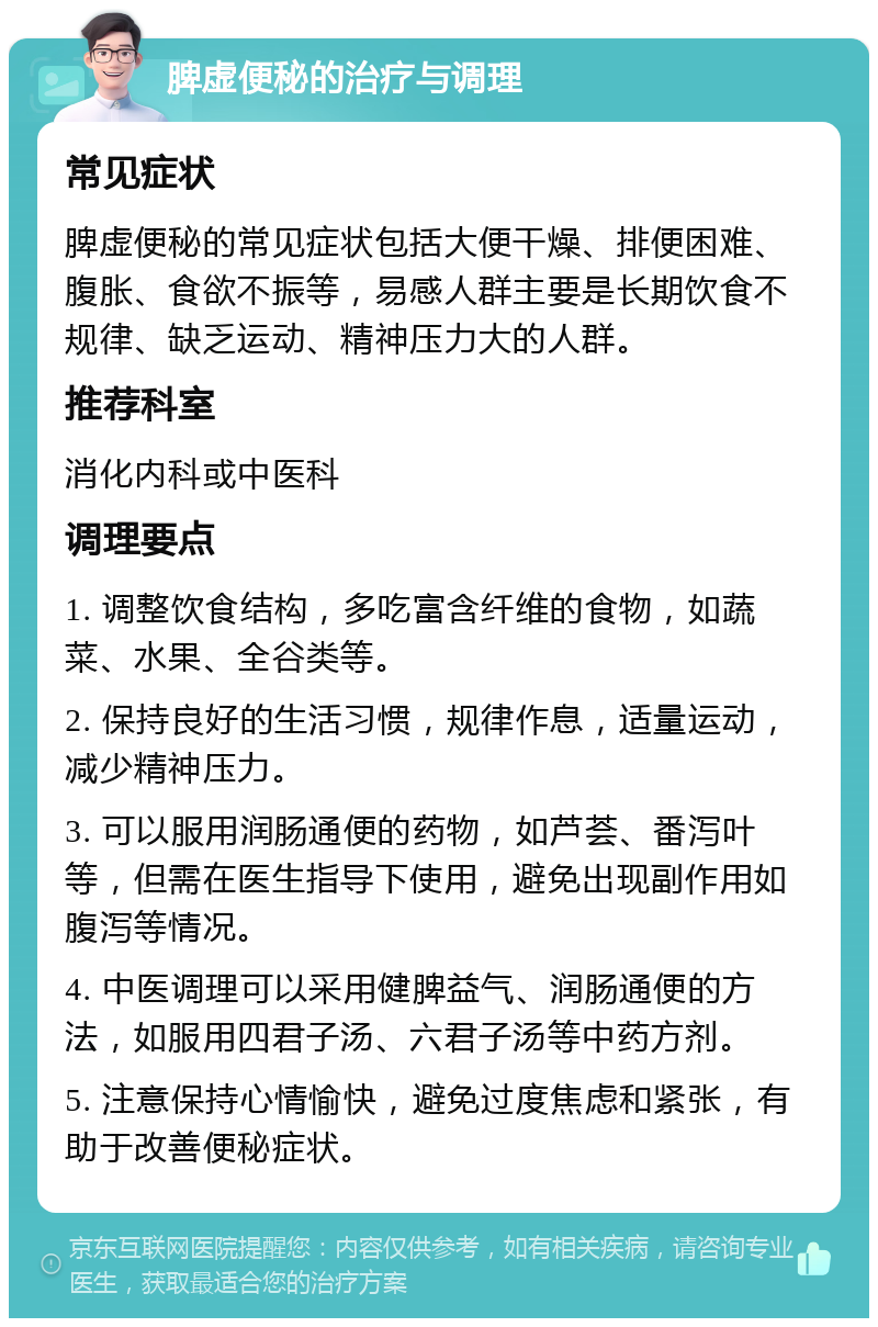 脾虚便秘的治疗与调理 常见症状 脾虚便秘的常见症状包括大便干燥、排便困难、腹胀、食欲不振等，易感人群主要是长期饮食不规律、缺乏运动、精神压力大的人群。 推荐科室 消化内科或中医科 调理要点 1. 调整饮食结构，多吃富含纤维的食物，如蔬菜、水果、全谷类等。 2. 保持良好的生活习惯，规律作息，适量运动，减少精神压力。 3. 可以服用润肠通便的药物，如芦荟、番泻叶等，但需在医生指导下使用，避免出现副作用如腹泻等情况。 4. 中医调理可以采用健脾益气、润肠通便的方法，如服用四君子汤、六君子汤等中药方剂。 5. 注意保持心情愉快，避免过度焦虑和紧张，有助于改善便秘症状。