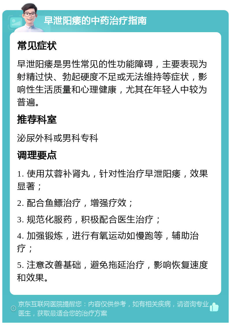 早泄阳痿的中药治疗指南 常见症状 早泄阳痿是男性常见的性功能障碍，主要表现为射精过快、勃起硬度不足或无法维持等症状，影响性生活质量和心理健康，尤其在年轻人中较为普遍。 推荐科室 泌尿外科或男科专科 调理要点 1. 使用苁蓉补肾丸，针对性治疗早泄阳痿，效果显著； 2. 配合鱼鳔治疗，增强疗效； 3. 规范化服药，积极配合医生治疗； 4. 加强锻炼，进行有氧运动如慢跑等，辅助治疗； 5. 注意改善基础，避免拖延治疗，影响恢复速度和效果。