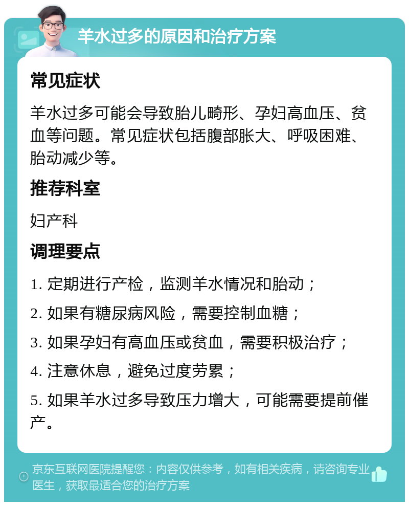 羊水过多的原因和治疗方案 常见症状 羊水过多可能会导致胎儿畸形、孕妇高血压、贫血等问题。常见症状包括腹部胀大、呼吸困难、胎动减少等。 推荐科室 妇产科 调理要点 1. 定期进行产检，监测羊水情况和胎动； 2. 如果有糖尿病风险，需要控制血糖； 3. 如果孕妇有高血压或贫血，需要积极治疗； 4. 注意休息，避免过度劳累； 5. 如果羊水过多导致压力增大，可能需要提前催产。