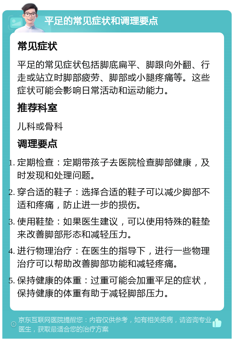 平足的常见症状和调理要点 常见症状 平足的常见症状包括脚底扁平、脚跟向外翻、行走或站立时脚部疲劳、脚部或小腿疼痛等。这些症状可能会影响日常活动和运动能力。 推荐科室 儿科或骨科 调理要点 定期检查：定期带孩子去医院检查脚部健康，及时发现和处理问题。 穿合适的鞋子：选择合适的鞋子可以减少脚部不适和疼痛，防止进一步的损伤。 使用鞋垫：如果医生建议，可以使用特殊的鞋垫来改善脚部形态和减轻压力。 进行物理治疗：在医生的指导下，进行一些物理治疗可以帮助改善脚部功能和减轻疼痛。 保持健康的体重：过重可能会加重平足的症状，保持健康的体重有助于减轻脚部压力。