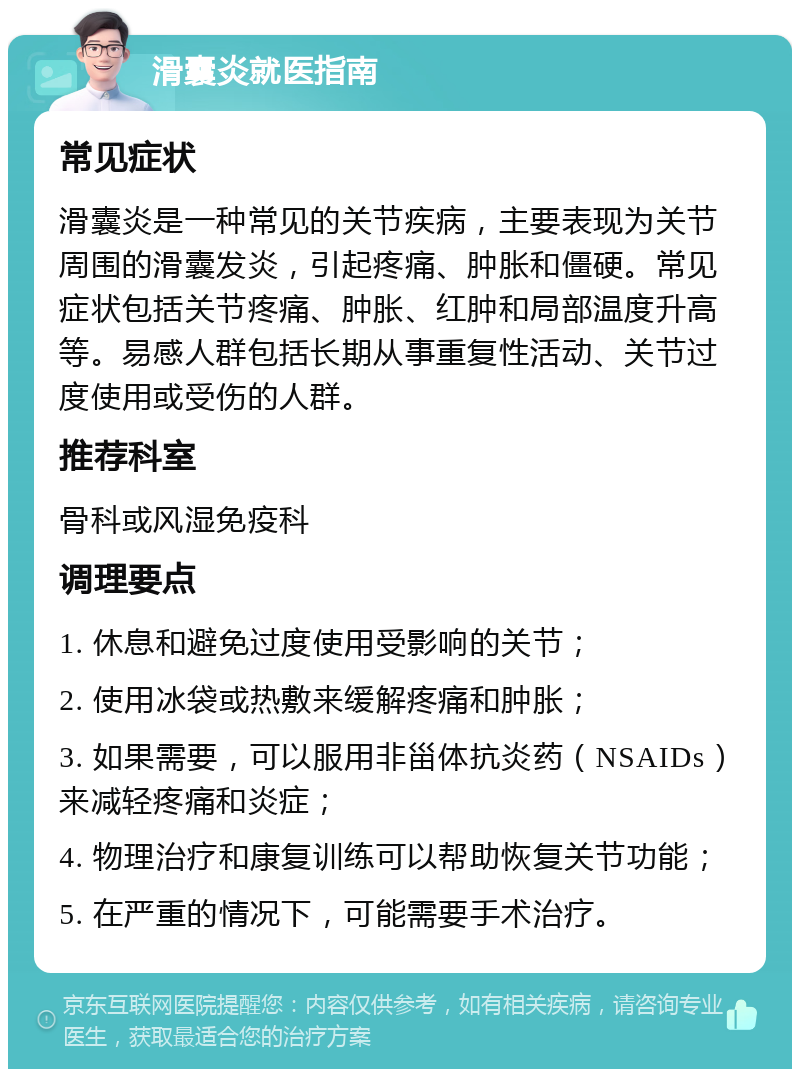 滑囊炎就医指南 常见症状 滑囊炎是一种常见的关节疾病，主要表现为关节周围的滑囊发炎，引起疼痛、肿胀和僵硬。常见症状包括关节疼痛、肿胀、红肿和局部温度升高等。易感人群包括长期从事重复性活动、关节过度使用或受伤的人群。 推荐科室 骨科或风湿免疫科 调理要点 1. 休息和避免过度使用受影响的关节； 2. 使用冰袋或热敷来缓解疼痛和肿胀； 3. 如果需要，可以服用非甾体抗炎药（NSAIDs）来减轻疼痛和炎症； 4. 物理治疗和康复训练可以帮助恢复关节功能； 5. 在严重的情况下，可能需要手术治疗。