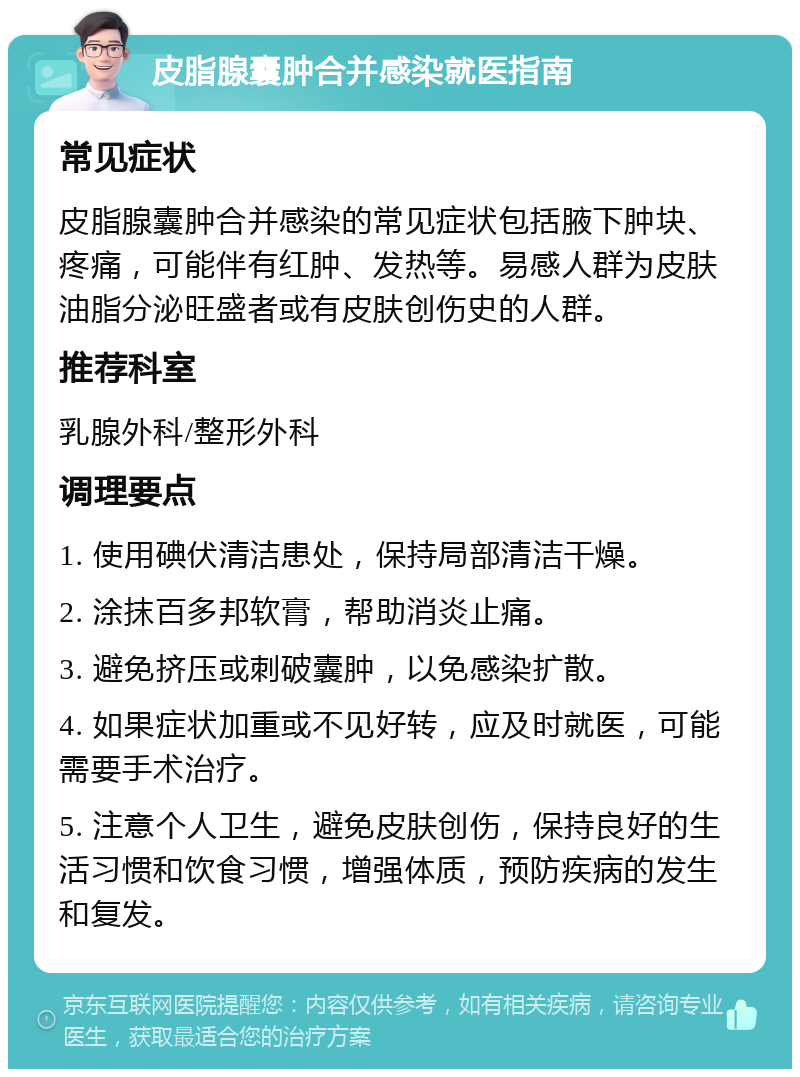 皮脂腺囊肿合并感染就医指南 常见症状 皮脂腺囊肿合并感染的常见症状包括腋下肿块、疼痛，可能伴有红肿、发热等。易感人群为皮肤油脂分泌旺盛者或有皮肤创伤史的人群。 推荐科室 乳腺外科/整形外科 调理要点 1. 使用碘伏清洁患处，保持局部清洁干燥。 2. 涂抹百多邦软膏，帮助消炎止痛。 3. 避免挤压或刺破囊肿，以免感染扩散。 4. 如果症状加重或不见好转，应及时就医，可能需要手术治疗。 5. 注意个人卫生，避免皮肤创伤，保持良好的生活习惯和饮食习惯，增强体质，预防疾病的发生和复发。