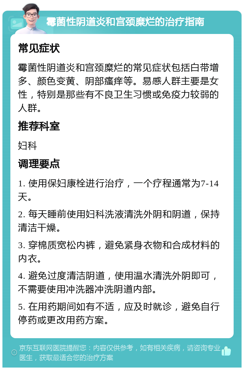 霉菌性阴道炎和宫颈糜烂的治疗指南 常见症状 霉菌性阴道炎和宫颈糜烂的常见症状包括白带增多、颜色变黄、阴部瘙痒等。易感人群主要是女性，特别是那些有不良卫生习惯或免疫力较弱的人群。 推荐科室 妇科 调理要点 1. 使用保妇康栓进行治疗，一个疗程通常为7-14天。 2. 每天睡前使用妇科洗液清洗外阴和阴道，保持清洁干燥。 3. 穿棉质宽松内裤，避免紧身衣物和合成材料的内衣。 4. 避免过度清洁阴道，使用温水清洗外阴即可，不需要使用冲洗器冲洗阴道内部。 5. 在用药期间如有不适，应及时就诊，避免自行停药或更改用药方案。