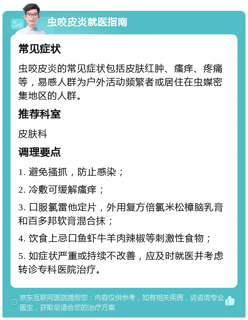 虫咬皮炎就医指南 常见症状 虫咬皮炎的常见症状包括皮肤红肿、瘙痒、疼痛等，易感人群为户外活动频繁者或居住在虫媒密集地区的人群。 推荐科室 皮肤科 调理要点 1. 避免搔抓，防止感染； 2. 冷敷可缓解瘙痒； 3. 口服氯雷他定片，外用复方倍氯米松樟脑乳膏和百多邦软膏混合抹； 4. 饮食上忌口鱼虾牛羊肉辣椒等刺激性食物； 5. 如症状严重或持续不改善，应及时就医并考虑转诊专科医院治疗。