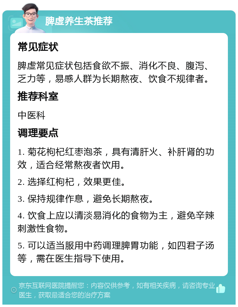 脾虚养生茶推荐 常见症状 脾虚常见症状包括食欲不振、消化不良、腹泻、乏力等，易感人群为长期熬夜、饮食不规律者。 推荐科室 中医科 调理要点 1. 菊花枸杞红枣泡茶，具有清肝火、补肝肾的功效，适合经常熬夜者饮用。 2. 选择红枸杞，效果更佳。 3. 保持规律作息，避免长期熬夜。 4. 饮食上应以清淡易消化的食物为主，避免辛辣刺激性食物。 5. 可以适当服用中药调理脾胃功能，如四君子汤等，需在医生指导下使用。