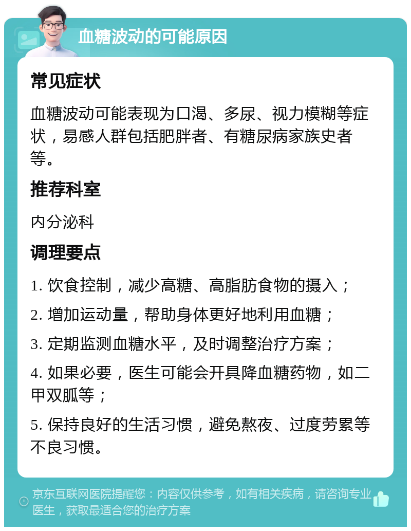 血糖波动的可能原因 常见症状 血糖波动可能表现为口渴、多尿、视力模糊等症状，易感人群包括肥胖者、有糖尿病家族史者等。 推荐科室 内分泌科 调理要点 1. 饮食控制，减少高糖、高脂肪食物的摄入； 2. 增加运动量，帮助身体更好地利用血糖； 3. 定期监测血糖水平，及时调整治疗方案； 4. 如果必要，医生可能会开具降血糖药物，如二甲双胍等； 5. 保持良好的生活习惯，避免熬夜、过度劳累等不良习惯。