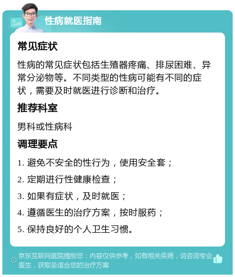 性病就医指南 常见症状 性病的常见症状包括生殖器疼痛、排尿困难、异常分泌物等。不同类型的性病可能有不同的症状，需要及时就医进行诊断和治疗。 推荐科室 男科或性病科 调理要点 1. 避免不安全的性行为，使用安全套； 2. 定期进行性健康检查； 3. 如果有症状，及时就医； 4. 遵循医生的治疗方案，按时服药； 5. 保持良好的个人卫生习惯。