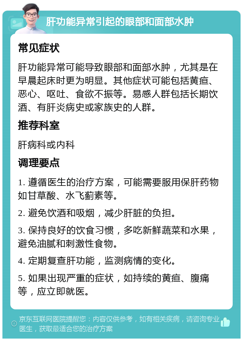 肝功能异常引起的眼部和面部水肿 常见症状 肝功能异常可能导致眼部和面部水肿，尤其是在早晨起床时更为明显。其他症状可能包括黄疸、恶心、呕吐、食欲不振等。易感人群包括长期饮酒、有肝炎病史或家族史的人群。 推荐科室 肝病科或内科 调理要点 1. 遵循医生的治疗方案，可能需要服用保肝药物如甘草酸、水飞蓟素等。 2. 避免饮酒和吸烟，减少肝脏的负担。 3. 保持良好的饮食习惯，多吃新鲜蔬菜和水果，避免油腻和刺激性食物。 4. 定期复查肝功能，监测病情的变化。 5. 如果出现严重的症状，如持续的黄疸、腹痛等，应立即就医。