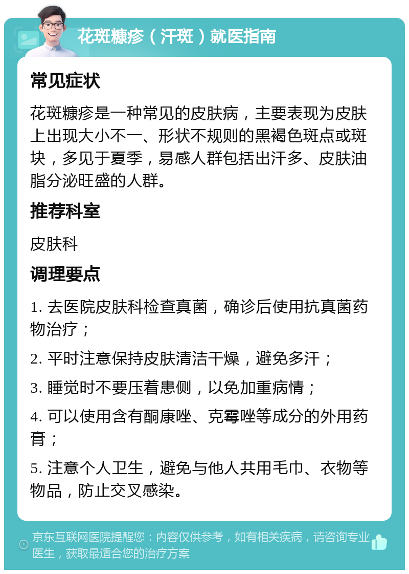 花斑糠疹（汗斑）就医指南 常见症状 花斑糠疹是一种常见的皮肤病，主要表现为皮肤上出现大小不一、形状不规则的黑褐色斑点或斑块，多见于夏季，易感人群包括出汗多、皮肤油脂分泌旺盛的人群。 推荐科室 皮肤科 调理要点 1. 去医院皮肤科检查真菌，确诊后使用抗真菌药物治疗； 2. 平时注意保持皮肤清洁干燥，避免多汗； 3. 睡觉时不要压着患侧，以免加重病情； 4. 可以使用含有酮康唑、克霉唑等成分的外用药膏； 5. 注意个人卫生，避免与他人共用毛巾、衣物等物品，防止交叉感染。