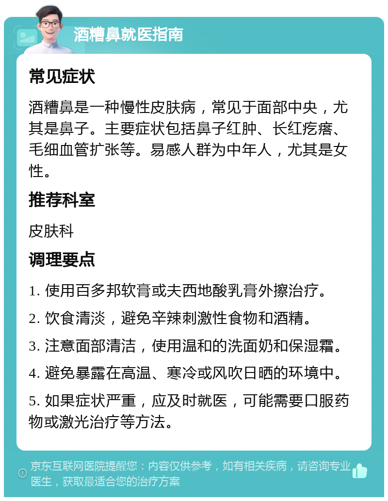 酒糟鼻就医指南 常见症状 酒糟鼻是一种慢性皮肤病，常见于面部中央，尤其是鼻子。主要症状包括鼻子红肿、长红疙瘩、毛细血管扩张等。易感人群为中年人，尤其是女性。 推荐科室 皮肤科 调理要点 1. 使用百多邦软膏或夫西地酸乳膏外擦治疗。 2. 饮食清淡，避免辛辣刺激性食物和酒精。 3. 注意面部清洁，使用温和的洗面奶和保湿霜。 4. 避免暴露在高温、寒冷或风吹日晒的环境中。 5. 如果症状严重，应及时就医，可能需要口服药物或激光治疗等方法。