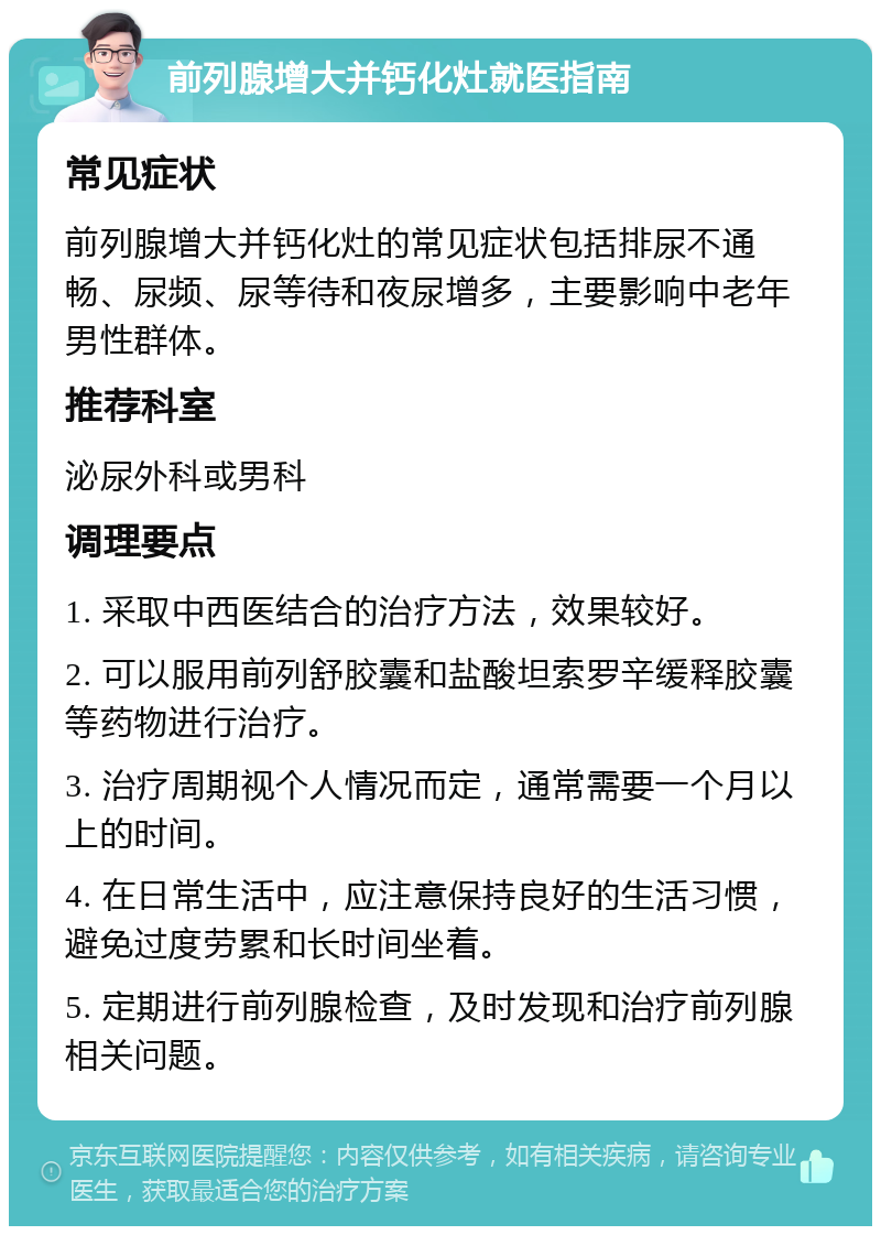 前列腺增大并钙化灶就医指南 常见症状 前列腺增大并钙化灶的常见症状包括排尿不通畅、尿频、尿等待和夜尿增多，主要影响中老年男性群体。 推荐科室 泌尿外科或男科 调理要点 1. 采取中西医结合的治疗方法，效果较好。 2. 可以服用前列舒胶囊和盐酸坦索罗辛缓释胶囊等药物进行治疗。 3. 治疗周期视个人情况而定，通常需要一个月以上的时间。 4. 在日常生活中，应注意保持良好的生活习惯，避免过度劳累和长时间坐着。 5. 定期进行前列腺检查，及时发现和治疗前列腺相关问题。