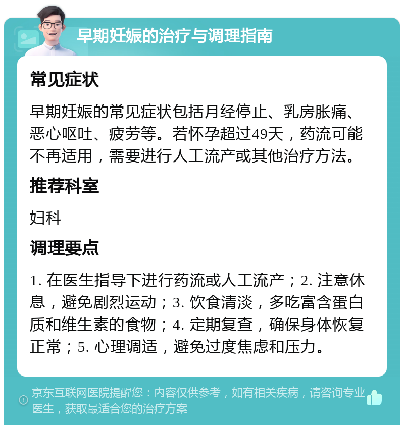 早期妊娠的治疗与调理指南 常见症状 早期妊娠的常见症状包括月经停止、乳房胀痛、恶心呕吐、疲劳等。若怀孕超过49天，药流可能不再适用，需要进行人工流产或其他治疗方法。 推荐科室 妇科 调理要点 1. 在医生指导下进行药流或人工流产；2. 注意休息，避免剧烈运动；3. 饮食清淡，多吃富含蛋白质和维生素的食物；4. 定期复查，确保身体恢复正常；5. 心理调适，避免过度焦虑和压力。