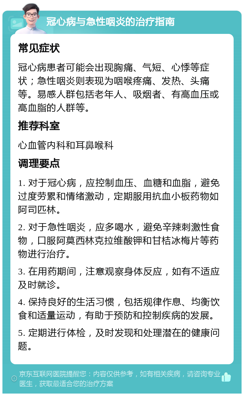 冠心病与急性咽炎的治疗指南 常见症状 冠心病患者可能会出现胸痛、气短、心悸等症状；急性咽炎则表现为咽喉疼痛、发热、头痛等。易感人群包括老年人、吸烟者、有高血压或高血脂的人群等。 推荐科室 心血管内科和耳鼻喉科 调理要点 1. 对于冠心病，应控制血压、血糖和血脂，避免过度劳累和情绪激动，定期服用抗血小板药物如阿司匹林。 2. 对于急性咽炎，应多喝水，避免辛辣刺激性食物，口服阿莫西林克拉维酸钾和甘桔冰梅片等药物进行治疗。 3. 在用药期间，注意观察身体反应，如有不适应及时就诊。 4. 保持良好的生活习惯，包括规律作息、均衡饮食和适量运动，有助于预防和控制疾病的发展。 5. 定期进行体检，及时发现和处理潜在的健康问题。