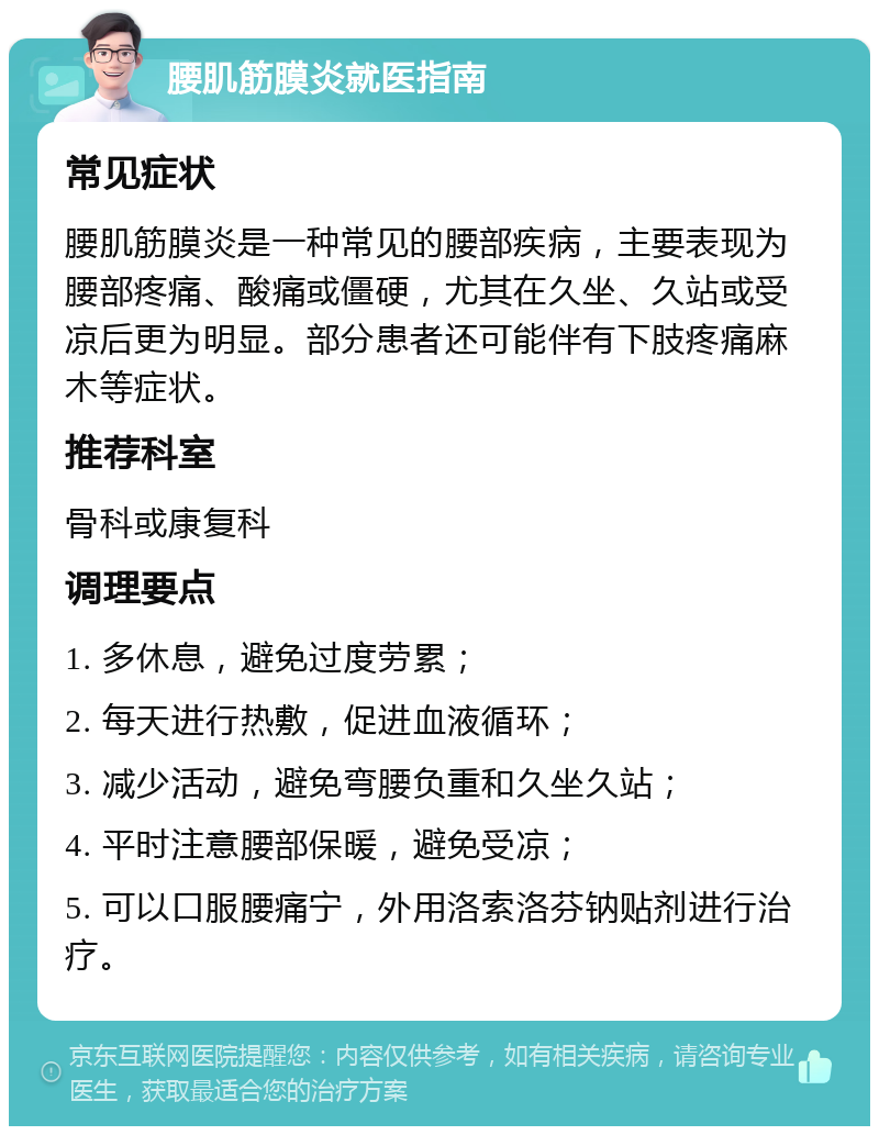 腰肌筋膜炎就医指南 常见症状 腰肌筋膜炎是一种常见的腰部疾病，主要表现为腰部疼痛、酸痛或僵硬，尤其在久坐、久站或受凉后更为明显。部分患者还可能伴有下肢疼痛麻木等症状。 推荐科室 骨科或康复科 调理要点 1. 多休息，避免过度劳累； 2. 每天进行热敷，促进血液循环； 3. 减少活动，避免弯腰负重和久坐久站； 4. 平时注意腰部保暖，避免受凉； 5. 可以口服腰痛宁，外用洛索洛芬钠贴剂进行治疗。