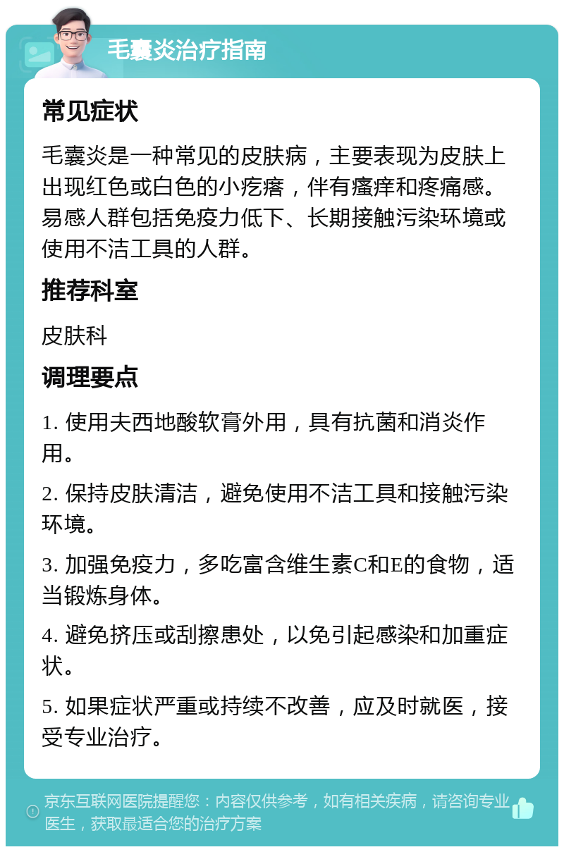 毛囊炎治疗指南 常见症状 毛囊炎是一种常见的皮肤病，主要表现为皮肤上出现红色或白色的小疙瘩，伴有瘙痒和疼痛感。易感人群包括免疫力低下、长期接触污染环境或使用不洁工具的人群。 推荐科室 皮肤科 调理要点 1. 使用夫西地酸软膏外用，具有抗菌和消炎作用。 2. 保持皮肤清洁，避免使用不洁工具和接触污染环境。 3. 加强免疫力，多吃富含维生素C和E的食物，适当锻炼身体。 4. 避免挤压或刮擦患处，以免引起感染和加重症状。 5. 如果症状严重或持续不改善，应及时就医，接受专业治疗。