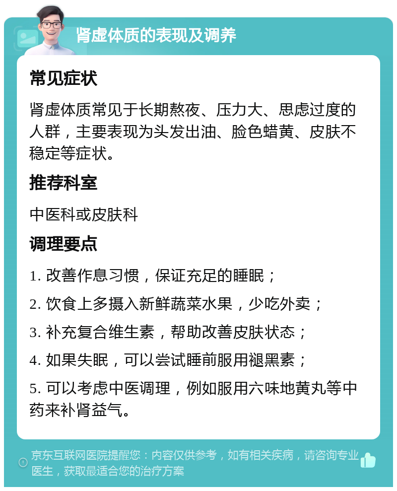 肾虚体质的表现及调养 常见症状 肾虚体质常见于长期熬夜、压力大、思虑过度的人群，主要表现为头发出油、脸色蜡黄、皮肤不稳定等症状。 推荐科室 中医科或皮肤科 调理要点 1. 改善作息习惯，保证充足的睡眠； 2. 饮食上多摄入新鲜蔬菜水果，少吃外卖； 3. 补充复合维生素，帮助改善皮肤状态； 4. 如果失眠，可以尝试睡前服用褪黑素； 5. 可以考虑中医调理，例如服用六味地黄丸等中药来补肾益气。