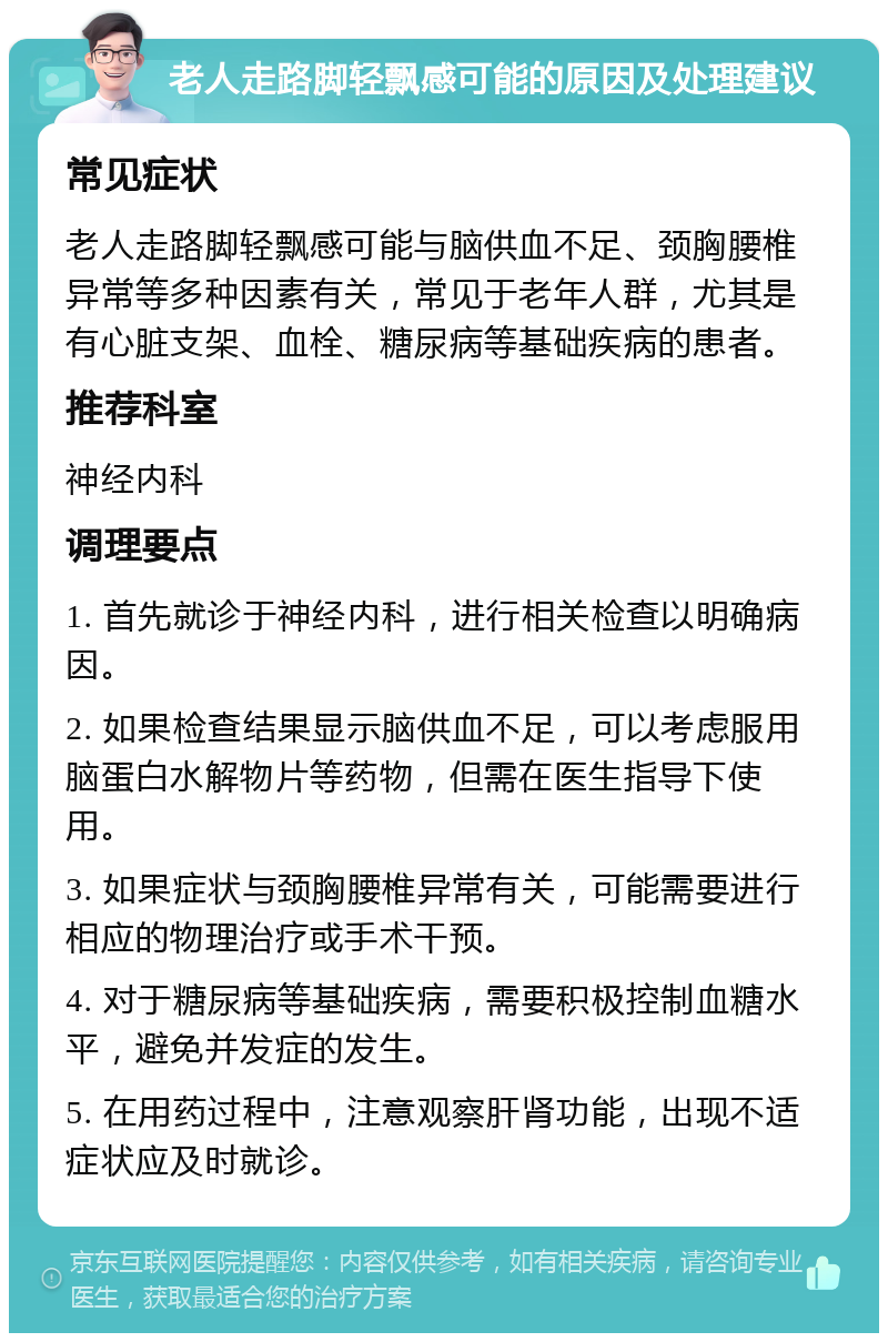 老人走路脚轻飘感可能的原因及处理建议 常见症状 老人走路脚轻飘感可能与脑供血不足、颈胸腰椎异常等多种因素有关，常见于老年人群，尤其是有心脏支架、血栓、糖尿病等基础疾病的患者。 推荐科室 神经内科 调理要点 1. 首先就诊于神经内科，进行相关检查以明确病因。 2. 如果检查结果显示脑供血不足，可以考虑服用脑蛋白水解物片等药物，但需在医生指导下使用。 3. 如果症状与颈胸腰椎异常有关，可能需要进行相应的物理治疗或手术干预。 4. 对于糖尿病等基础疾病，需要积极控制血糖水平，避免并发症的发生。 5. 在用药过程中，注意观察肝肾功能，出现不适症状应及时就诊。