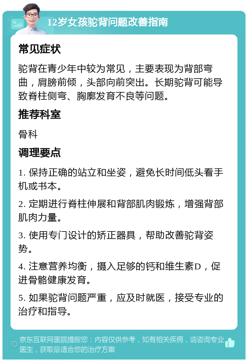 12岁女孩驼背问题改善指南 常见症状 驼背在青少年中较为常见，主要表现为背部弯曲，肩膀前倾，头部向前突出。长期驼背可能导致脊柱侧弯、胸廓发育不良等问题。 推荐科室 骨科 调理要点 1. 保持正确的站立和坐姿，避免长时间低头看手机或书本。 2. 定期进行脊柱伸展和背部肌肉锻炼，增强背部肌肉力量。 3. 使用专门设计的矫正器具，帮助改善驼背姿势。 4. 注意营养均衡，摄入足够的钙和维生素D，促进骨骼健康发育。 5. 如果驼背问题严重，应及时就医，接受专业的治疗和指导。