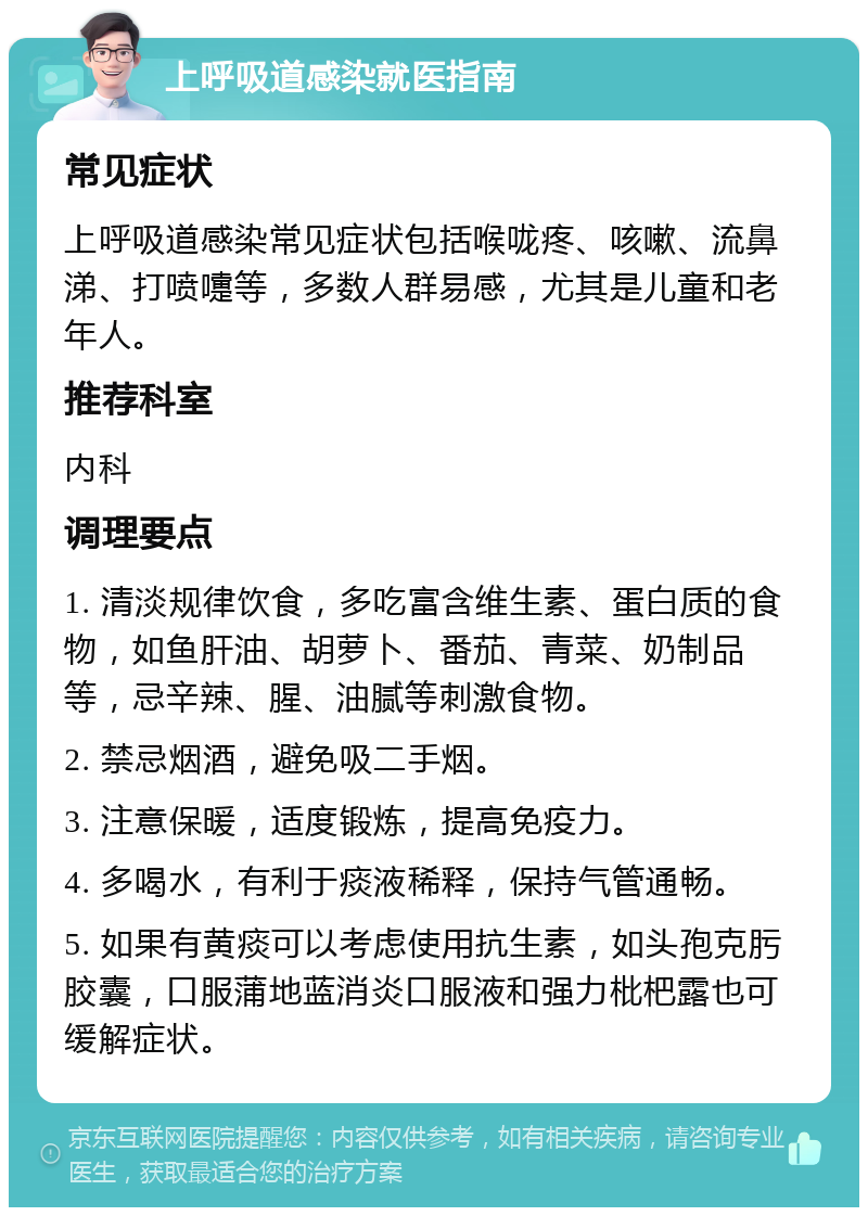 上呼吸道感染就医指南 常见症状 上呼吸道感染常见症状包括喉咙疼、咳嗽、流鼻涕、打喷嚏等，多数人群易感，尤其是儿童和老年人。 推荐科室 内科 调理要点 1. 清淡规律饮食，多吃富含维生素、蛋白质的食物，如鱼肝油、胡萝卜、番茄、青菜、奶制品等，忌辛辣、腥、油腻等刺激食物。 2. 禁忌烟酒，避免吸二手烟。 3. 注意保暖，适度锻炼，提高免疫力。 4. 多喝水，有利于痰液稀释，保持气管通畅。 5. 如果有黄痰可以考虑使用抗生素，如头孢克肟胶囊，口服蒲地蓝消炎口服液和强力枇杷露也可缓解症状。