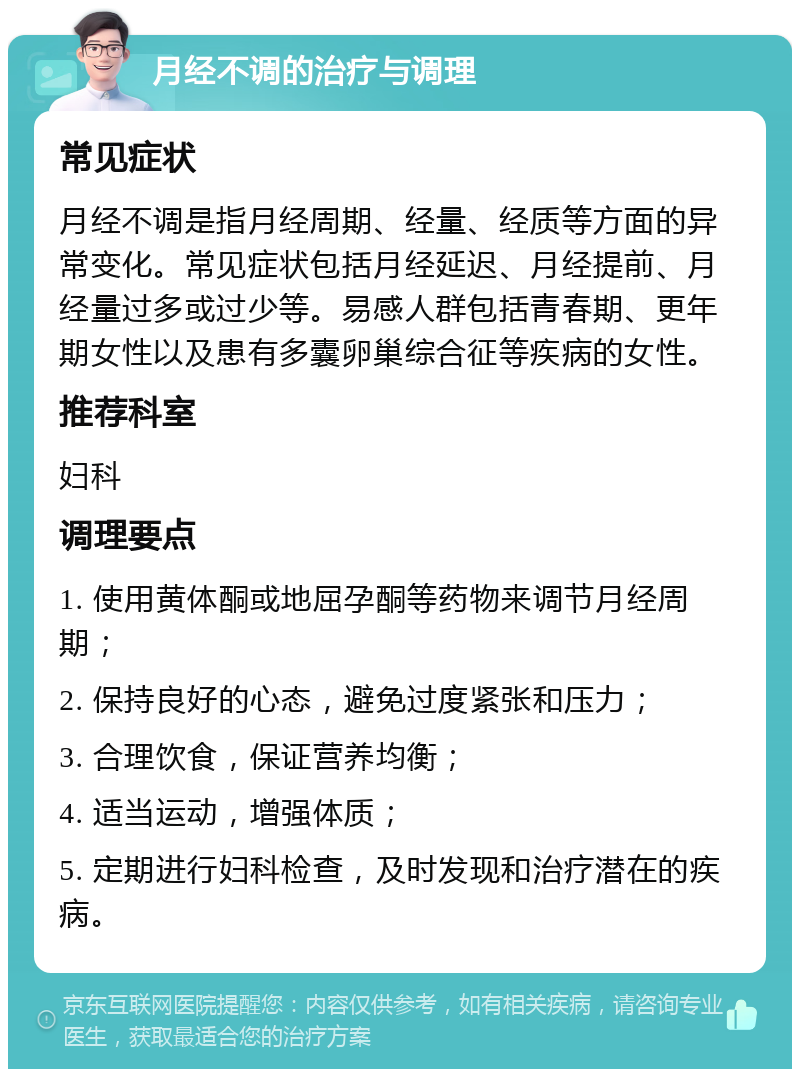 月经不调的治疗与调理 常见症状 月经不调是指月经周期、经量、经质等方面的异常变化。常见症状包括月经延迟、月经提前、月经量过多或过少等。易感人群包括青春期、更年期女性以及患有多囊卵巢综合征等疾病的女性。 推荐科室 妇科 调理要点 1. 使用黄体酮或地屈孕酮等药物来调节月经周期； 2. 保持良好的心态，避免过度紧张和压力； 3. 合理饮食，保证营养均衡； 4. 适当运动，增强体质； 5. 定期进行妇科检查，及时发现和治疗潜在的疾病。