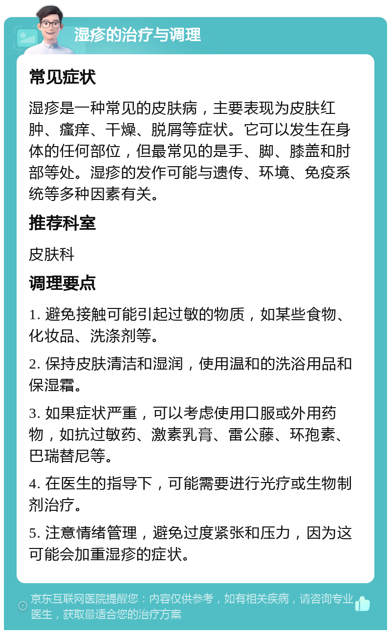 湿疹的治疗与调理 常见症状 湿疹是一种常见的皮肤病，主要表现为皮肤红肿、瘙痒、干燥、脱屑等症状。它可以发生在身体的任何部位，但最常见的是手、脚、膝盖和肘部等处。湿疹的发作可能与遗传、环境、免疫系统等多种因素有关。 推荐科室 皮肤科 调理要点 1. 避免接触可能引起过敏的物质，如某些食物、化妆品、洗涤剂等。 2. 保持皮肤清洁和湿润，使用温和的洗浴用品和保湿霜。 3. 如果症状严重，可以考虑使用口服或外用药物，如抗过敏药、激素乳膏、雷公藤、环孢素、巴瑞替尼等。 4. 在医生的指导下，可能需要进行光疗或生物制剂治疗。 5. 注意情绪管理，避免过度紧张和压力，因为这可能会加重湿疹的症状。