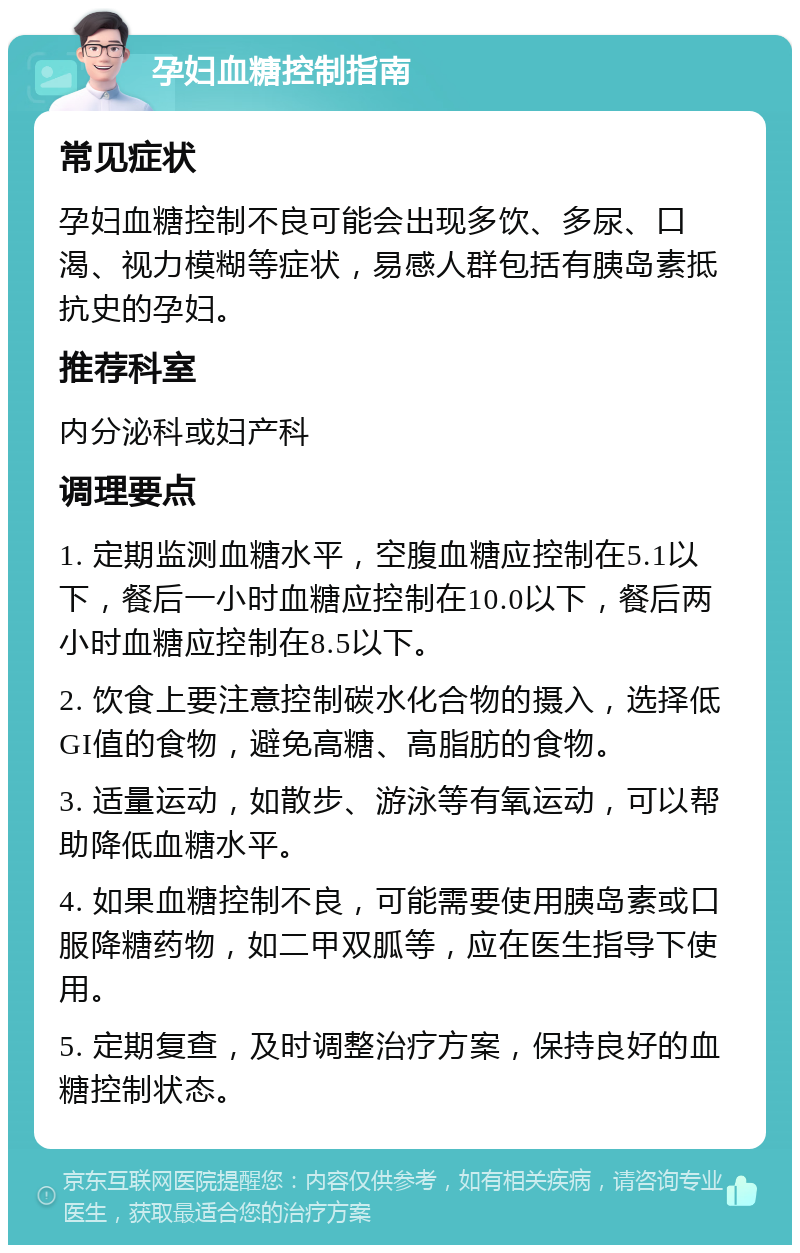 孕妇血糖控制指南 常见症状 孕妇血糖控制不良可能会出现多饮、多尿、口渴、视力模糊等症状，易感人群包括有胰岛素抵抗史的孕妇。 推荐科室 内分泌科或妇产科 调理要点 1. 定期监测血糖水平，空腹血糖应控制在5.1以下，餐后一小时血糖应控制在10.0以下，餐后两小时血糖应控制在8.5以下。 2. 饮食上要注意控制碳水化合物的摄入，选择低GI值的食物，避免高糖、高脂肪的食物。 3. 适量运动，如散步、游泳等有氧运动，可以帮助降低血糖水平。 4. 如果血糖控制不良，可能需要使用胰岛素或口服降糖药物，如二甲双胍等，应在医生指导下使用。 5. 定期复查，及时调整治疗方案，保持良好的血糖控制状态。