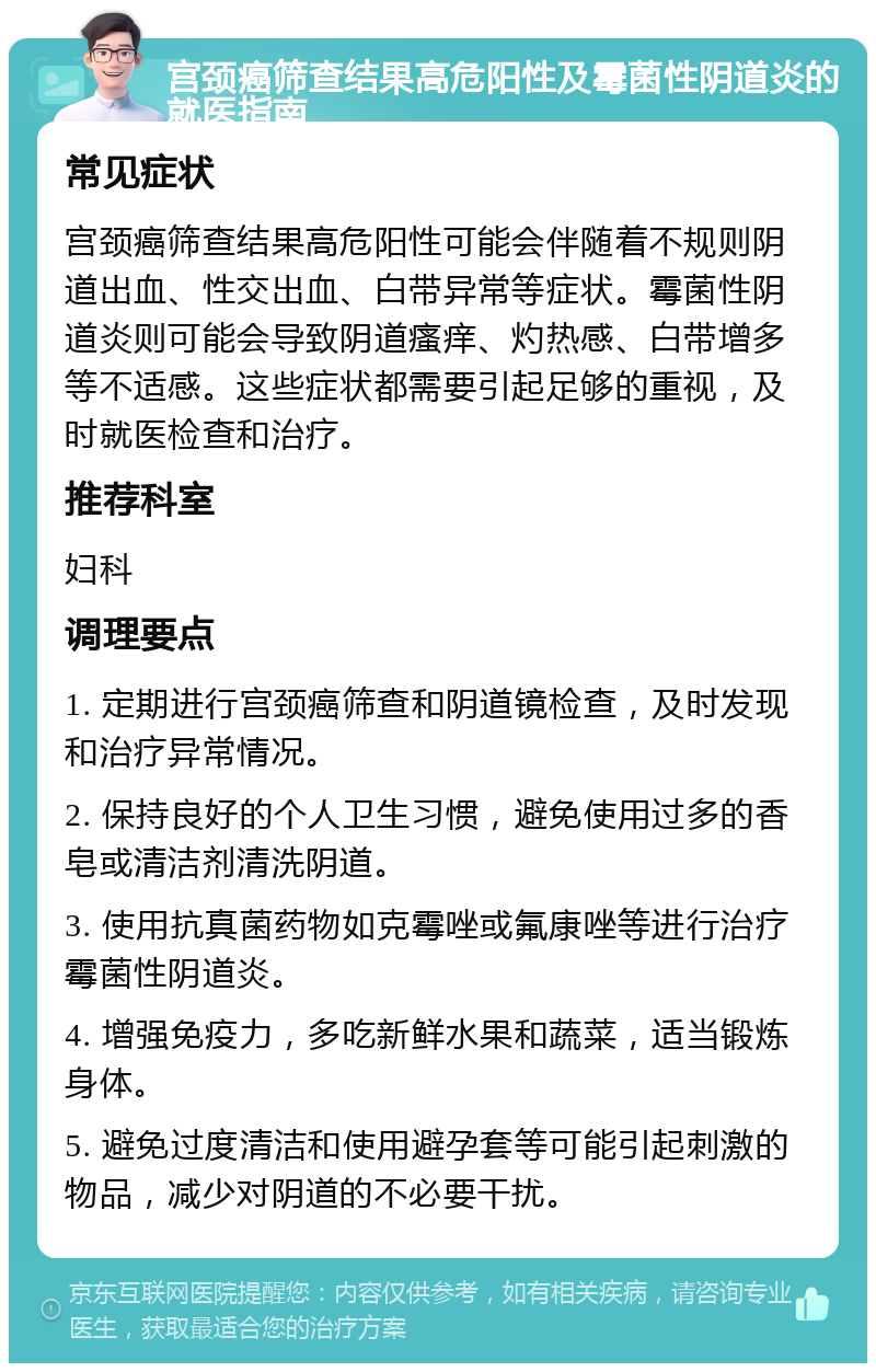 宫颈癌筛查结果高危阳性及霉菌性阴道炎的就医指南 常见症状 宫颈癌筛查结果高危阳性可能会伴随着不规则阴道出血、性交出血、白带异常等症状。霉菌性阴道炎则可能会导致阴道瘙痒、灼热感、白带增多等不适感。这些症状都需要引起足够的重视，及时就医检查和治疗。 推荐科室 妇科 调理要点 1. 定期进行宫颈癌筛查和阴道镜检查，及时发现和治疗异常情况。 2. 保持良好的个人卫生习惯，避免使用过多的香皂或清洁剂清洗阴道。 3. 使用抗真菌药物如克霉唑或氟康唑等进行治疗霉菌性阴道炎。 4. 增强免疫力，多吃新鲜水果和蔬菜，适当锻炼身体。 5. 避免过度清洁和使用避孕套等可能引起刺激的物品，减少对阴道的不必要干扰。