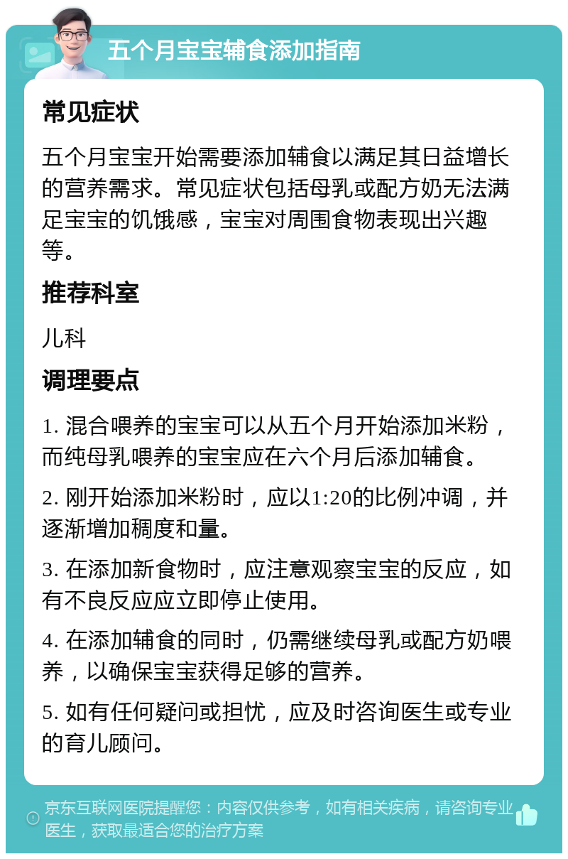 五个月宝宝辅食添加指南 常见症状 五个月宝宝开始需要添加辅食以满足其日益增长的营养需求。常见症状包括母乳或配方奶无法满足宝宝的饥饿感，宝宝对周围食物表现出兴趣等。 推荐科室 儿科 调理要点 1. 混合喂养的宝宝可以从五个月开始添加米粉，而纯母乳喂养的宝宝应在六个月后添加辅食。 2. 刚开始添加米粉时，应以1:20的比例冲调，并逐渐增加稠度和量。 3. 在添加新食物时，应注意观察宝宝的反应，如有不良反应应立即停止使用。 4. 在添加辅食的同时，仍需继续母乳或配方奶喂养，以确保宝宝获得足够的营养。 5. 如有任何疑问或担忧，应及时咨询医生或专业的育儿顾问。