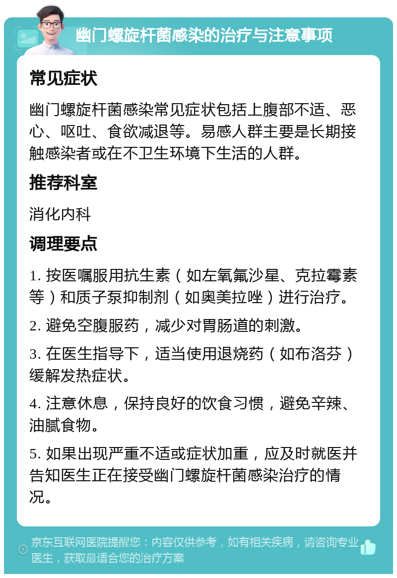 幽门螺旋杆菌感染的治疗与注意事项 常见症状 幽门螺旋杆菌感染常见症状包括上腹部不适、恶心、呕吐、食欲减退等。易感人群主要是长期接触感染者或在不卫生环境下生活的人群。 推荐科室 消化内科 调理要点 1. 按医嘱服用抗生素（如左氧氟沙星、克拉霉素等）和质子泵抑制剂（如奥美拉唑）进行治疗。 2. 避免空腹服药，减少对胃肠道的刺激。 3. 在医生指导下，适当使用退烧药（如布洛芬）缓解发热症状。 4. 注意休息，保持良好的饮食习惯，避免辛辣、油腻食物。 5. 如果出现严重不适或症状加重，应及时就医并告知医生正在接受幽门螺旋杆菌感染治疗的情况。