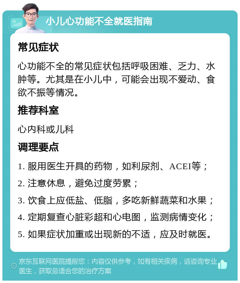 小儿心功能不全就医指南 常见症状 心功能不全的常见症状包括呼吸困难、乏力、水肿等。尤其是在小儿中，可能会出现不爱动、食欲不振等情况。 推荐科室 心内科或儿科 调理要点 1. 服用医生开具的药物，如利尿剂、ACEI等； 2. 注意休息，避免过度劳累； 3. 饮食上应低盐、低脂，多吃新鲜蔬菜和水果； 4. 定期复查心脏彩超和心电图，监测病情变化； 5. 如果症状加重或出现新的不适，应及时就医。