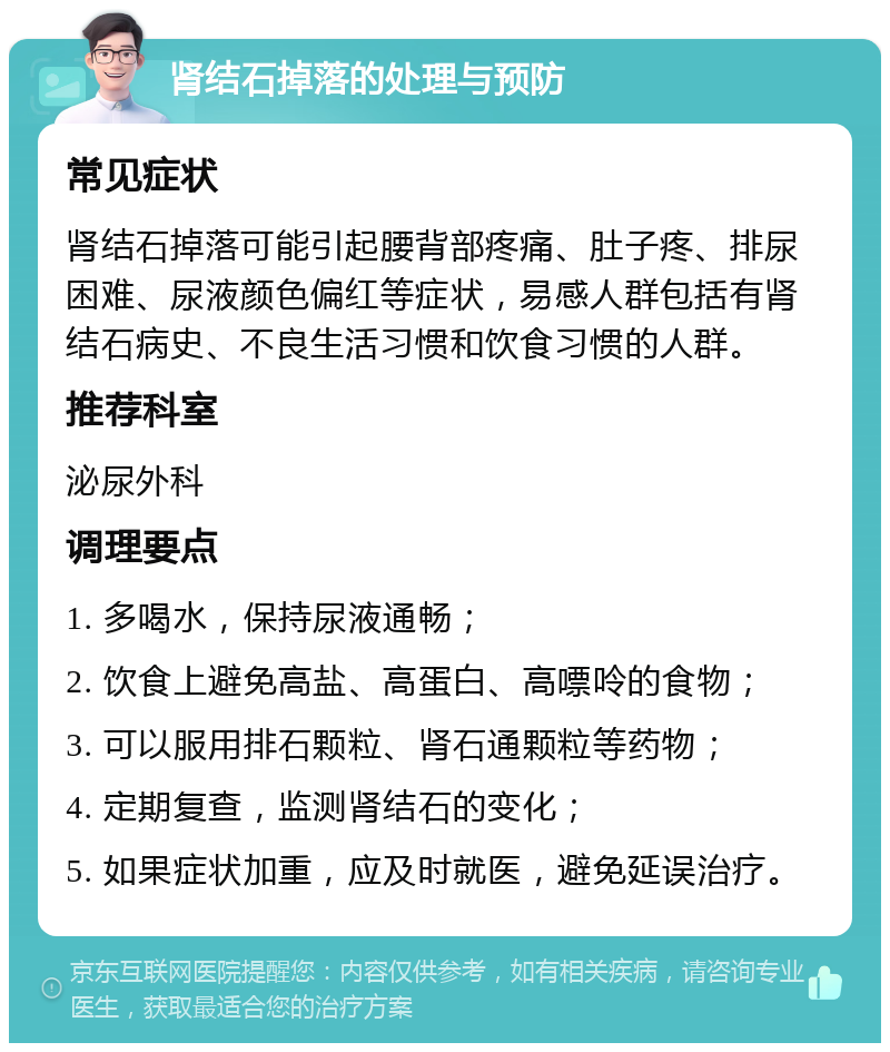 肾结石掉落的处理与预防 常见症状 肾结石掉落可能引起腰背部疼痛、肚子疼、排尿困难、尿液颜色偏红等症状，易感人群包括有肾结石病史、不良生活习惯和饮食习惯的人群。 推荐科室 泌尿外科 调理要点 1. 多喝水，保持尿液通畅； 2. 饮食上避免高盐、高蛋白、高嘌呤的食物； 3. 可以服用排石颗粒、肾石通颗粒等药物； 4. 定期复查，监测肾结石的变化； 5. 如果症状加重，应及时就医，避免延误治疗。