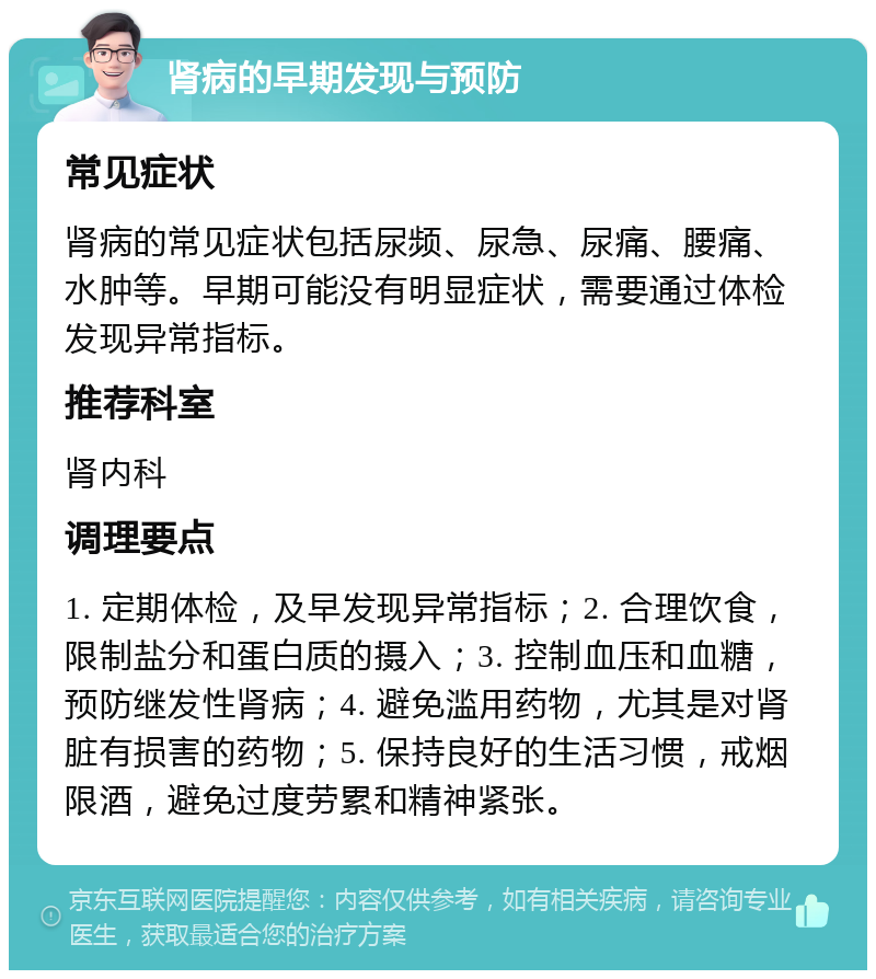 肾病的早期发现与预防 常见症状 肾病的常见症状包括尿频、尿急、尿痛、腰痛、水肿等。早期可能没有明显症状，需要通过体检发现异常指标。 推荐科室 肾内科 调理要点 1. 定期体检，及早发现异常指标；2. 合理饮食，限制盐分和蛋白质的摄入；3. 控制血压和血糖，预防继发性肾病；4. 避免滥用药物，尤其是对肾脏有损害的药物；5. 保持良好的生活习惯，戒烟限酒，避免过度劳累和精神紧张。