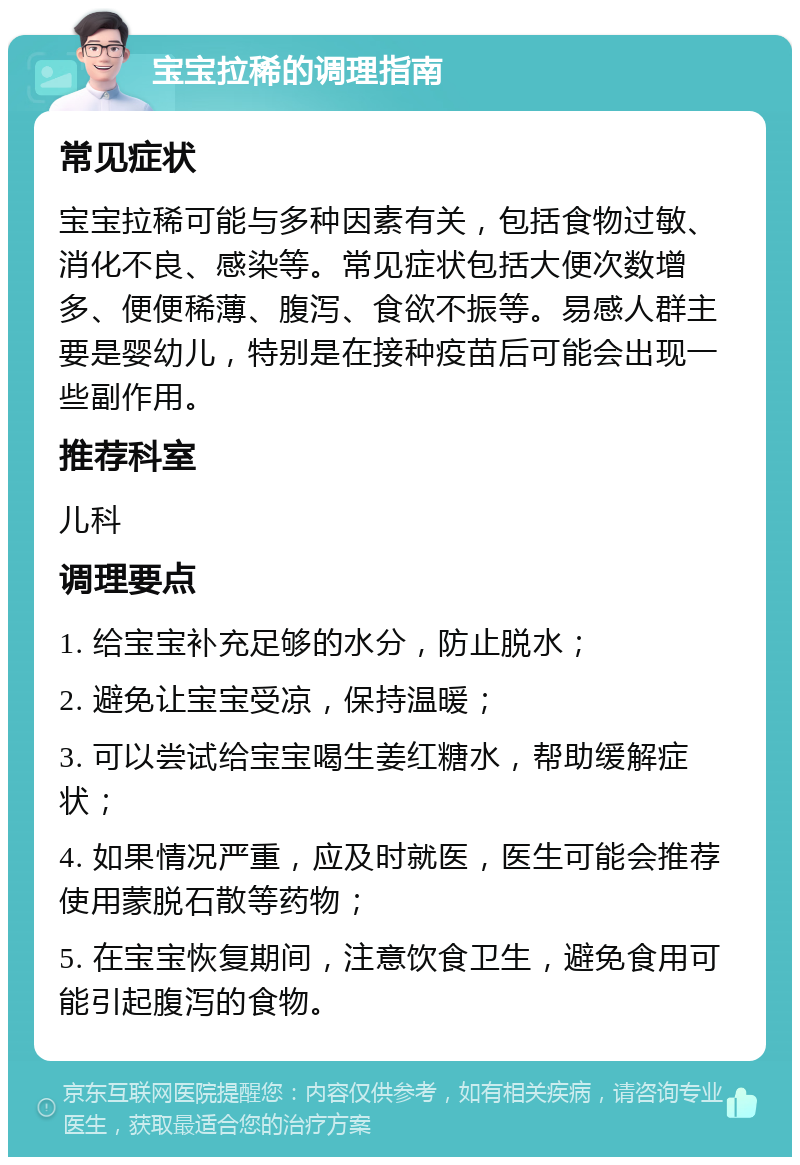 宝宝拉稀的调理指南 常见症状 宝宝拉稀可能与多种因素有关，包括食物过敏、消化不良、感染等。常见症状包括大便次数增多、便便稀薄、腹泻、食欲不振等。易感人群主要是婴幼儿，特别是在接种疫苗后可能会出现一些副作用。 推荐科室 儿科 调理要点 1. 给宝宝补充足够的水分，防止脱水； 2. 避免让宝宝受凉，保持温暖； 3. 可以尝试给宝宝喝生姜红糖水，帮助缓解症状； 4. 如果情况严重，应及时就医，医生可能会推荐使用蒙脱石散等药物； 5. 在宝宝恢复期间，注意饮食卫生，避免食用可能引起腹泻的食物。