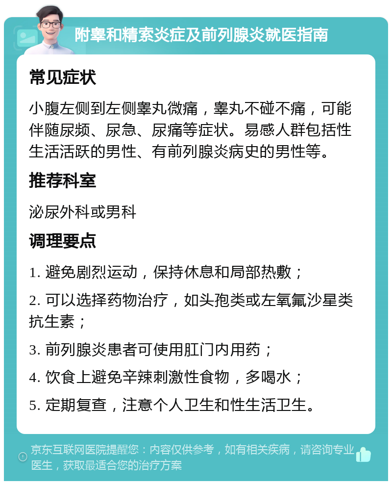 附睾和精索炎症及前列腺炎就医指南 常见症状 小腹左侧到左侧睾丸微痛，睾丸不碰不痛，可能伴随尿频、尿急、尿痛等症状。易感人群包括性生活活跃的男性、有前列腺炎病史的男性等。 推荐科室 泌尿外科或男科 调理要点 1. 避免剧烈运动，保持休息和局部热敷； 2. 可以选择药物治疗，如头孢类或左氧氟沙星类抗生素； 3. 前列腺炎患者可使用肛门内用药； 4. 饮食上避免辛辣刺激性食物，多喝水； 5. 定期复查，注意个人卫生和性生活卫生。