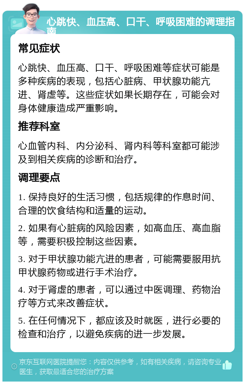 心跳快、血压高、口干、呼吸困难的调理指南 常见症状 心跳快、血压高、口干、呼吸困难等症状可能是多种疾病的表现，包括心脏病、甲状腺功能亢进、肾虚等。这些症状如果长期存在，可能会对身体健康造成严重影响。 推荐科室 心血管内科、内分泌科、肾内科等科室都可能涉及到相关疾病的诊断和治疗。 调理要点 1. 保持良好的生活习惯，包括规律的作息时间、合理的饮食结构和适量的运动。 2. 如果有心脏病的风险因素，如高血压、高血脂等，需要积极控制这些因素。 3. 对于甲状腺功能亢进的患者，可能需要服用抗甲状腺药物或进行手术治疗。 4. 对于肾虚的患者，可以通过中医调理、药物治疗等方式来改善症状。 5. 在任何情况下，都应该及时就医，进行必要的检查和治疗，以避免疾病的进一步发展。