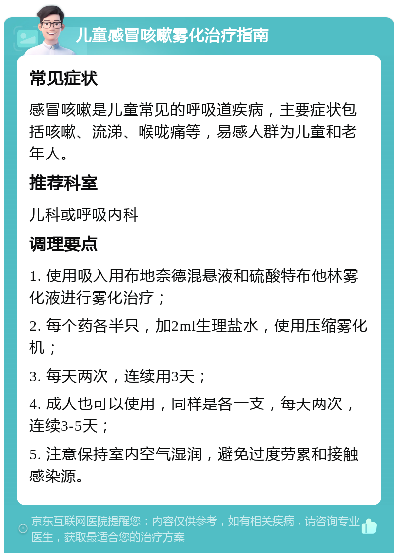 儿童感冒咳嗽雾化治疗指南 常见症状 感冒咳嗽是儿童常见的呼吸道疾病，主要症状包括咳嗽、流涕、喉咙痛等，易感人群为儿童和老年人。 推荐科室 儿科或呼吸内科 调理要点 1. 使用吸入用布地奈德混悬液和硫酸特布他林雾化液进行雾化治疗； 2. 每个药各半只，加2ml生理盐水，使用压缩雾化机； 3. 每天两次，连续用3天； 4. 成人也可以使用，同样是各一支，每天两次，连续3-5天； 5. 注意保持室内空气湿润，避免过度劳累和接触感染源。