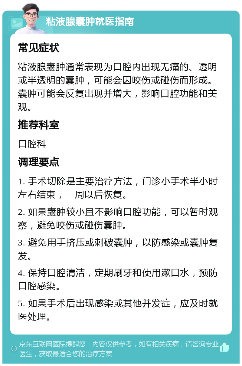 粘液腺囊肿就医指南 常见症状 粘液腺囊肿通常表现为口腔内出现无痛的、透明或半透明的囊肿，可能会因咬伤或碰伤而形成。囊肿可能会反复出现并增大，影响口腔功能和美观。 推荐科室 口腔科 调理要点 1. 手术切除是主要治疗方法，门诊小手术半小时左右结束，一周以后恢复。 2. 如果囊肿较小且不影响口腔功能，可以暂时观察，避免咬伤或碰伤囊肿。 3. 避免用手挤压或刺破囊肿，以防感染或囊肿复发。 4. 保持口腔清洁，定期刷牙和使用漱口水，预防口腔感染。 5. 如果手术后出现感染或其他并发症，应及时就医处理。