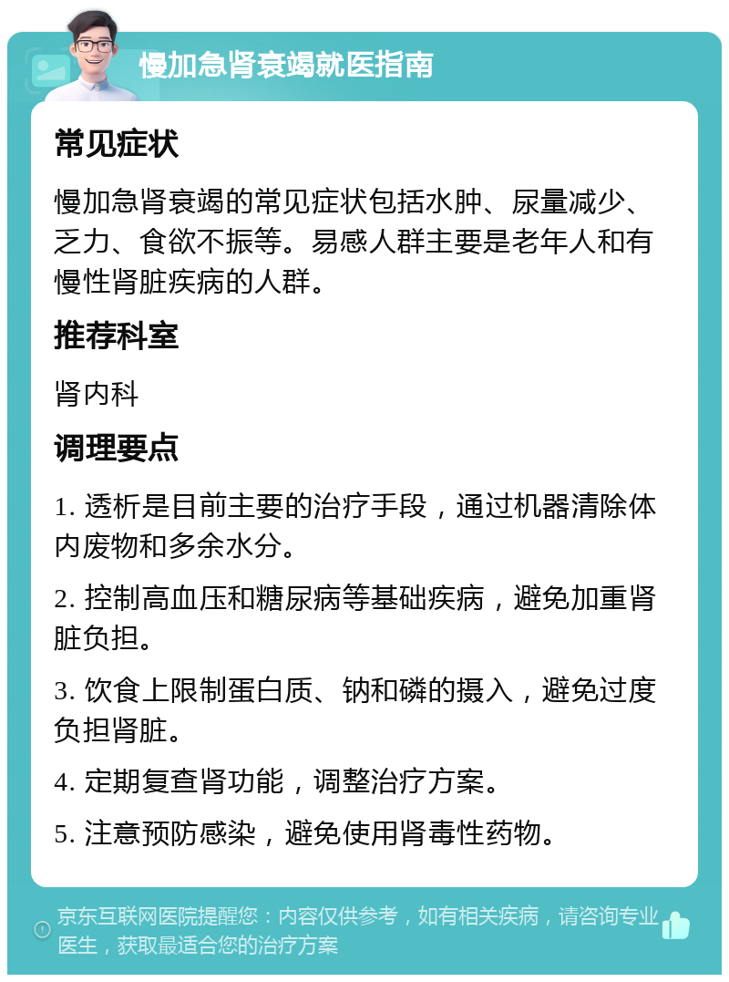 慢加急肾衰竭就医指南 常见症状 慢加急肾衰竭的常见症状包括水肿、尿量减少、乏力、食欲不振等。易感人群主要是老年人和有慢性肾脏疾病的人群。 推荐科室 肾内科 调理要点 1. 透析是目前主要的治疗手段，通过机器清除体内废物和多余水分。 2. 控制高血压和糖尿病等基础疾病，避免加重肾脏负担。 3. 饮食上限制蛋白质、钠和磷的摄入，避免过度负担肾脏。 4. 定期复查肾功能，调整治疗方案。 5. 注意预防感染，避免使用肾毒性药物。