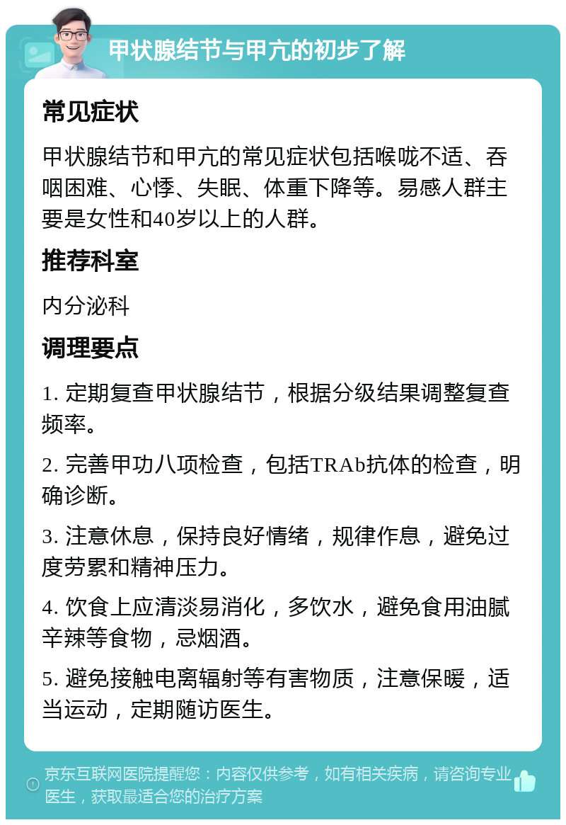 甲状腺结节与甲亢的初步了解 常见症状 甲状腺结节和甲亢的常见症状包括喉咙不适、吞咽困难、心悸、失眠、体重下降等。易感人群主要是女性和40岁以上的人群。 推荐科室 内分泌科 调理要点 1. 定期复查甲状腺结节，根据分级结果调整复查频率。 2. 完善甲功八项检查，包括TRAb抗体的检查，明确诊断。 3. 注意休息，保持良好情绪，规律作息，避免过度劳累和精神压力。 4. 饮食上应清淡易消化，多饮水，避免食用油腻辛辣等食物，忌烟酒。 5. 避免接触电离辐射等有害物质，注意保暖，适当运动，定期随访医生。