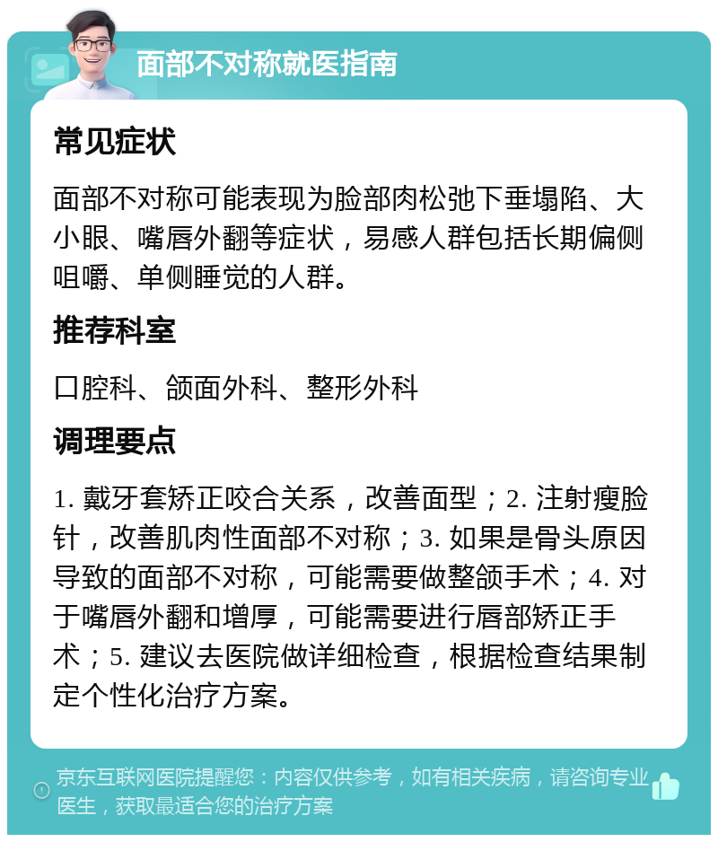 面部不对称就医指南 常见症状 面部不对称可能表现为脸部肉松弛下垂塌陷、大小眼、嘴唇外翻等症状，易感人群包括长期偏侧咀嚼、单侧睡觉的人群。 推荐科室 口腔科、颌面外科、整形外科 调理要点 1. 戴牙套矫正咬合关系，改善面型；2. 注射瘦脸针，改善肌肉性面部不对称；3. 如果是骨头原因导致的面部不对称，可能需要做整颌手术；4. 对于嘴唇外翻和增厚，可能需要进行唇部矫正手术；5. 建议去医院做详细检查，根据检查结果制定个性化治疗方案。