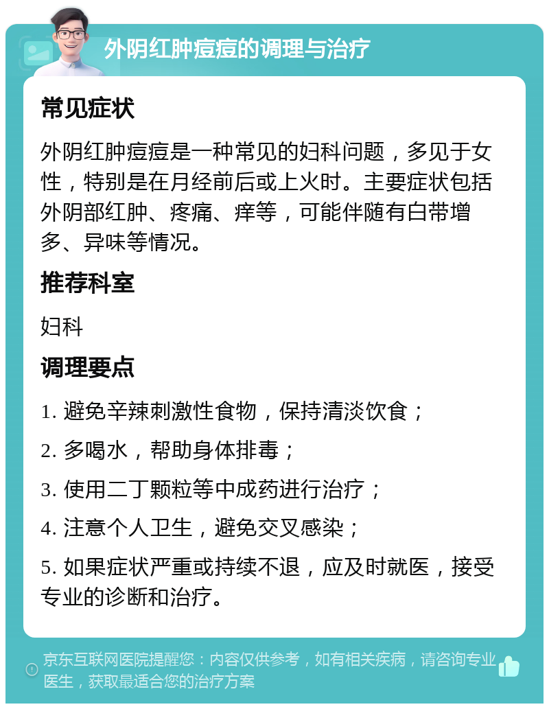 外阴红肿痘痘的调理与治疗 常见症状 外阴红肿痘痘是一种常见的妇科问题，多见于女性，特别是在月经前后或上火时。主要症状包括外阴部红肿、疼痛、痒等，可能伴随有白带增多、异味等情况。 推荐科室 妇科 调理要点 1. 避免辛辣刺激性食物，保持清淡饮食； 2. 多喝水，帮助身体排毒； 3. 使用二丁颗粒等中成药进行治疗； 4. 注意个人卫生，避免交叉感染； 5. 如果症状严重或持续不退，应及时就医，接受专业的诊断和治疗。