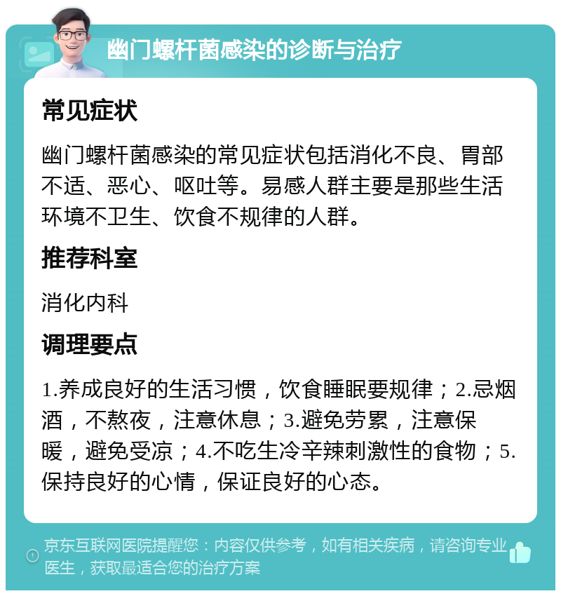 幽门螺杆菌感染的诊断与治疗 常见症状 幽门螺杆菌感染的常见症状包括消化不良、胃部不适、恶心、呕吐等。易感人群主要是那些生活环境不卫生、饮食不规律的人群。 推荐科室 消化内科 调理要点 1.养成良好的生活习惯，饮食睡眠要规律；2.忌烟酒，不熬夜，注意休息；3.避免劳累，注意保暖，避免受凉；4.不吃生冷辛辣刺激性的食物；5.保持良好的心情，保证良好的心态。