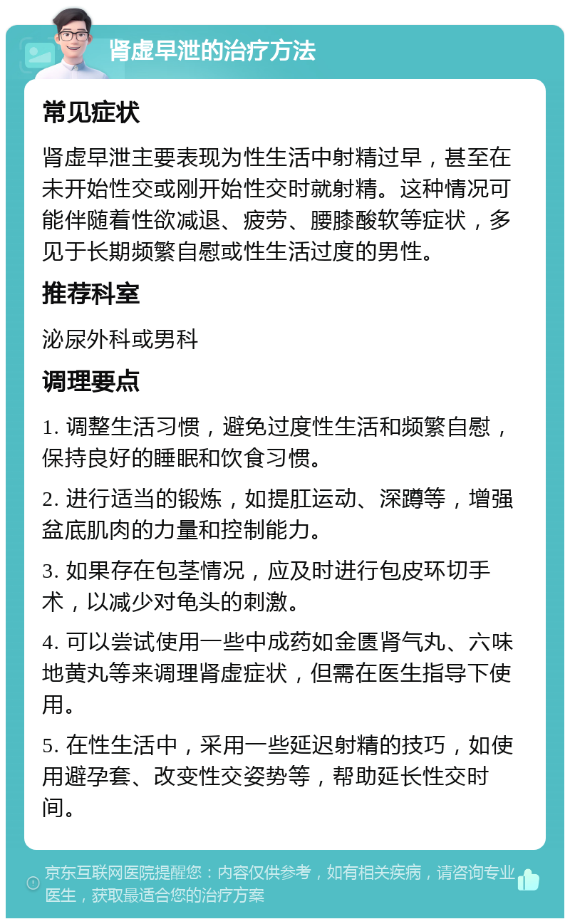 肾虚早泄的治疗方法 常见症状 肾虚早泄主要表现为性生活中射精过早，甚至在未开始性交或刚开始性交时就射精。这种情况可能伴随着性欲减退、疲劳、腰膝酸软等症状，多见于长期频繁自慰或性生活过度的男性。 推荐科室 泌尿外科或男科 调理要点 1. 调整生活习惯，避免过度性生活和频繁自慰，保持良好的睡眠和饮食习惯。 2. 进行适当的锻炼，如提肛运动、深蹲等，增强盆底肌肉的力量和控制能力。 3. 如果存在包茎情况，应及时进行包皮环切手术，以减少对龟头的刺激。 4. 可以尝试使用一些中成药如金匮肾气丸、六味地黄丸等来调理肾虚症状，但需在医生指导下使用。 5. 在性生活中，采用一些延迟射精的技巧，如使用避孕套、改变性交姿势等，帮助延长性交时间。