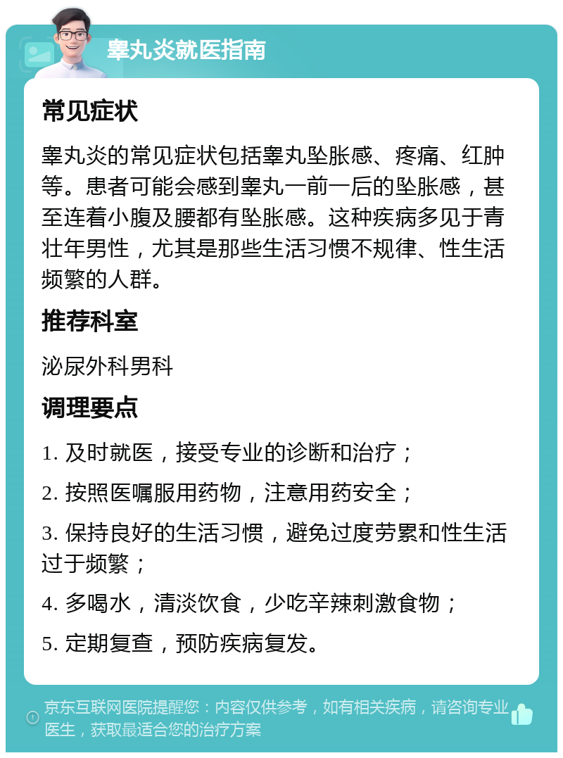 睾丸炎就医指南 常见症状 睾丸炎的常见症状包括睾丸坠胀感、疼痛、红肿等。患者可能会感到睾丸一前一后的坠胀感，甚至连着小腹及腰都有坠胀感。这种疾病多见于青壮年男性，尤其是那些生活习惯不规律、性生活频繁的人群。 推荐科室 泌尿外科男科 调理要点 1. 及时就医，接受专业的诊断和治疗； 2. 按照医嘱服用药物，注意用药安全； 3. 保持良好的生活习惯，避免过度劳累和性生活过于频繁； 4. 多喝水，清淡饮食，少吃辛辣刺激食物； 5. 定期复查，预防疾病复发。