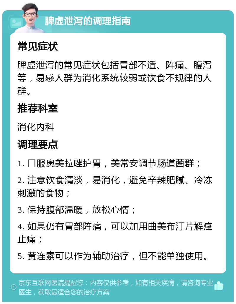 脾虚泄泻的调理指南 常见症状 脾虚泄泻的常见症状包括胃部不适、阵痛、腹泻等，易感人群为消化系统较弱或饮食不规律的人群。 推荐科室 消化内科 调理要点 1. 口服奥美拉唑护胃，美常安调节肠道菌群； 2. 注意饮食清淡，易消化，避免辛辣肥腻、冷冻刺激的食物； 3. 保持腹部温暖，放松心情； 4. 如果仍有胃部阵痛，可以加用曲美布汀片解痉止痛； 5. 黄连素可以作为辅助治疗，但不能单独使用。