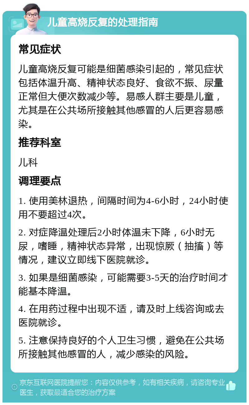 儿童高烧反复的处理指南 常见症状 儿童高烧反复可能是细菌感染引起的，常见症状包括体温升高、精神状态良好、食欲不振、尿量正常但大便次数减少等。易感人群主要是儿童，尤其是在公共场所接触其他感冒的人后更容易感染。 推荐科室 儿科 调理要点 1. 使用美林退热，间隔时间为4-6小时，24小时使用不要超过4次。 2. 对症降温处理后2小时体温未下降，6小时无尿，嗜睡，精神状态异常，出现惊厥（抽搐）等情况，建议立即线下医院就诊。 3. 如果是细菌感染，可能需要3-5天的治疗时间才能基本降温。 4. 在用药过程中出现不适，请及时上线咨询或去医院就诊。 5. 注意保持良好的个人卫生习惯，避免在公共场所接触其他感冒的人，减少感染的风险。