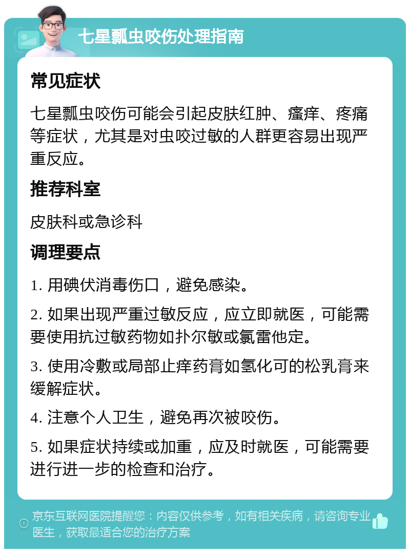 七星瓢虫咬伤处理指南 常见症状 七星瓢虫咬伤可能会引起皮肤红肿、瘙痒、疼痛等症状，尤其是对虫咬过敏的人群更容易出现严重反应。 推荐科室 皮肤科或急诊科 调理要点 1. 用碘伏消毒伤口，避免感染。 2. 如果出现严重过敏反应，应立即就医，可能需要使用抗过敏药物如扑尔敏或氯雷他定。 3. 使用冷敷或局部止痒药膏如氢化可的松乳膏来缓解症状。 4. 注意个人卫生，避免再次被咬伤。 5. 如果症状持续或加重，应及时就医，可能需要进行进一步的检查和治疗。