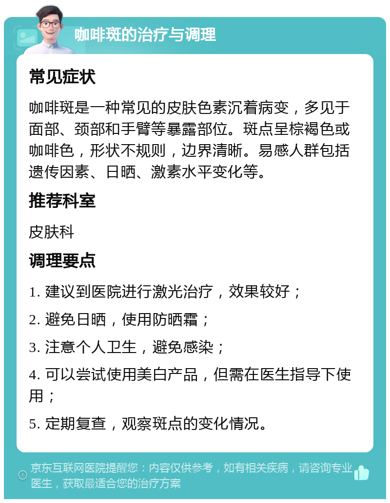 咖啡斑的治疗与调理 常见症状 咖啡斑是一种常见的皮肤色素沉着病变，多见于面部、颈部和手臂等暴露部位。斑点呈棕褐色或咖啡色，形状不规则，边界清晰。易感人群包括遗传因素、日晒、激素水平变化等。 推荐科室 皮肤科 调理要点 1. 建议到医院进行激光治疗，效果较好； 2. 避免日晒，使用防晒霜； 3. 注意个人卫生，避免感染； 4. 可以尝试使用美白产品，但需在医生指导下使用； 5. 定期复查，观察斑点的变化情况。