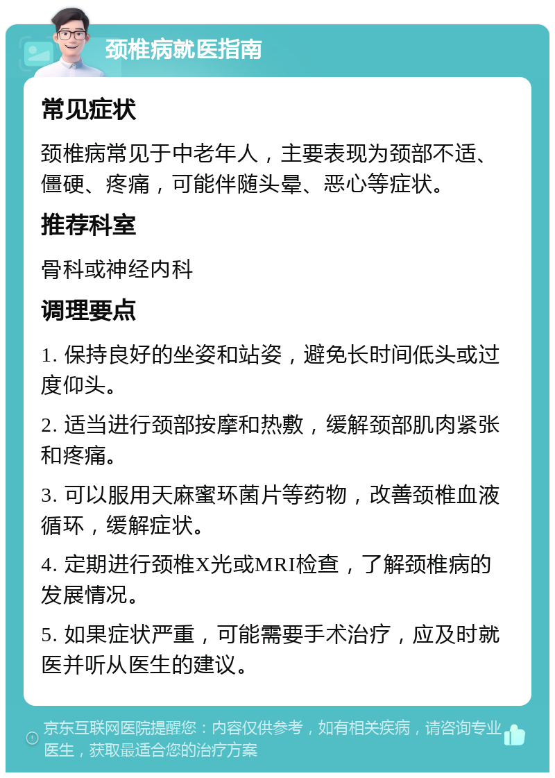 颈椎病就医指南 常见症状 颈椎病常见于中老年人，主要表现为颈部不适、僵硬、疼痛，可能伴随头晕、恶心等症状。 推荐科室 骨科或神经内科 调理要点 1. 保持良好的坐姿和站姿，避免长时间低头或过度仰头。 2. 适当进行颈部按摩和热敷，缓解颈部肌肉紧张和疼痛。 3. 可以服用天麻蜜环菌片等药物，改善颈椎血液循环，缓解症状。 4. 定期进行颈椎X光或MRI检查，了解颈椎病的发展情况。 5. 如果症状严重，可能需要手术治疗，应及时就医并听从医生的建议。