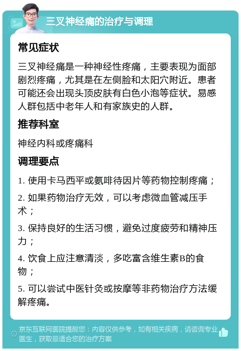 三叉神经痛的治疗与调理 常见症状 三叉神经痛是一种神经性疼痛，主要表现为面部剧烈疼痛，尤其是在左侧脸和太阳穴附近。患者可能还会出现头顶皮肤有白色小泡等症状。易感人群包括中老年人和有家族史的人群。 推荐科室 神经内科或疼痛科 调理要点 1. 使用卡马西平或氨啡待因片等药物控制疼痛； 2. 如果药物治疗无效，可以考虑微血管减压手术； 3. 保持良好的生活习惯，避免过度疲劳和精神压力； 4. 饮食上应注意清淡，多吃富含维生素B的食物； 5. 可以尝试中医针灸或按摩等非药物治疗方法缓解疼痛。